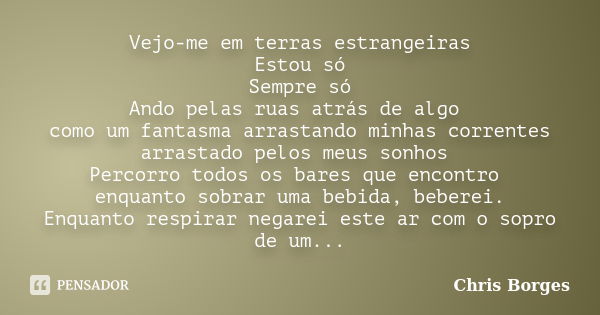 Vejo-me em terras estrangeiras Estou só Sempre só Ando pelas ruas atrás de algo como um fantasma arrastando minhas correntes arrastado pelos meus sonhos Percorr... Frase de Chris Borges.