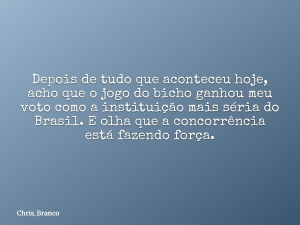 Depois de tudo que aconteceu hoje, acho que o jogo do bicho ganhou meu voto como a instituição mais séria do Brasil. E olha que a concorrência está fazendo forç... Frase de Chris_Branco.