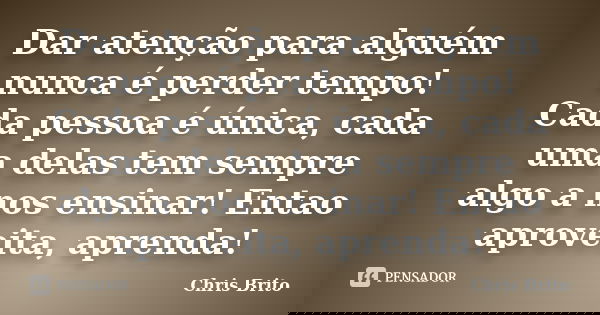 Dar atenção para alguém nunca é perder tempo! Cada pessoa é única, cada uma delas tem sempre algo a nos ensinar! Entao aproveita, aprenda!... Frase de Chris Brito.
