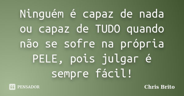 Ninguém é capaz de nada ou capaz de TUDO quando não se sofre na própria PELE, pois julgar é sempre fácil!... Frase de Chris Brito.