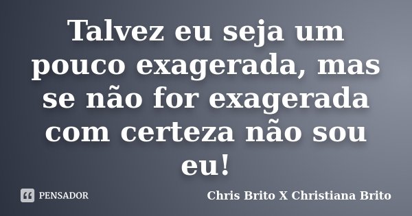 Talvez eu seja um pouco exagerada, mas se não for exagerada com certeza não sou eu!... Frase de Chris Brito X Christiana Brito.