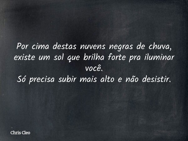 Por cima destas nuvens negras de chuva, existe um sol que brilha forte pra iluminar você. Só precisa subir mais alto e não desistir.... Frase de Chris Cleo.