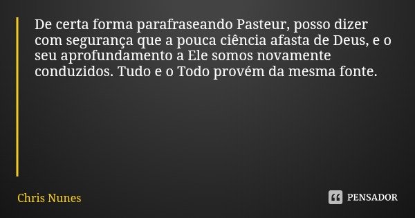 De certa forma parafraseando Pasteur, posso dizer com segurança que a pouca ciência afasta de Deus, e o seu aprofundamento a Ele somos novamente conduzidos. Tud... Frase de Chris Nunes.