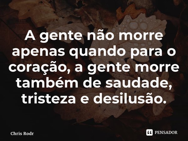 ⁠A gente não morre apenas quando para o coração, a gente morre também de saudade, tristeza e desilusão.... Frase de Chris Rodrigues.