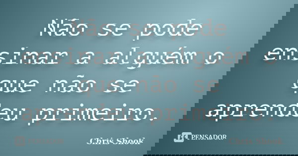 Não se pode ensinar a alguém o que não se aprendeu primeiro.... Frase de Chris Shook.
