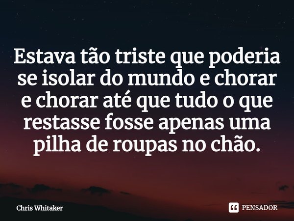 Estava tão triste que poderia se isolar do mundo e chorar e chorar até que tudo o que restasse fosse apenas uma pilha de roupas no chão.... Frase de Chris Whitaker.