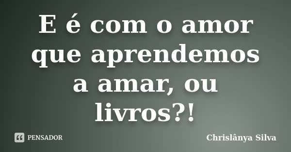 E é com o amor que aprendemos a amar, ou livros?!... Frase de Chrislânya Silva.