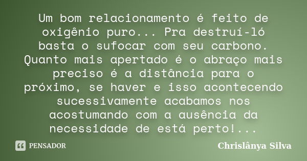 Um bom relacionamento é feito de oxigênio puro... Pra destruí-ló basta o sufocar com seu carbono. Quanto mais apertado é o abraço mais preciso é a distância par... Frase de Chrislânya Silva.