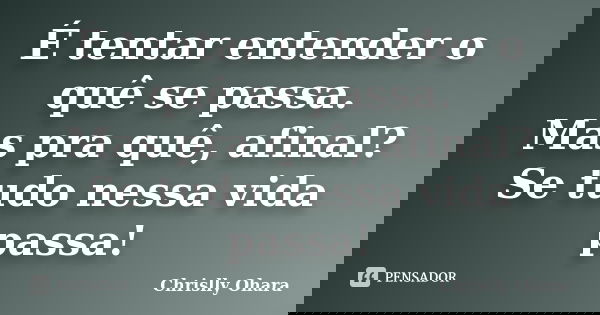 É tentar entender o quê se passa. Mas pra quê, afinal? Se tudo nessa vida passa!... Frase de Chrislly Ohara.