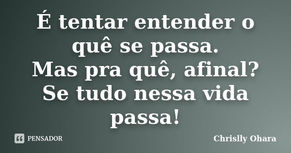 É tentar entender o quê se passa. Mas pra quê, afinal? Se tudo nessa vida passa!... Frase de Chrislly Ohara.