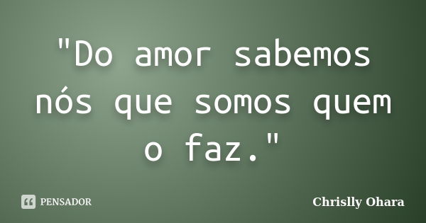 "Do amor sabemos nós que somos quem o faz."... Frase de Chrislly Ohara.