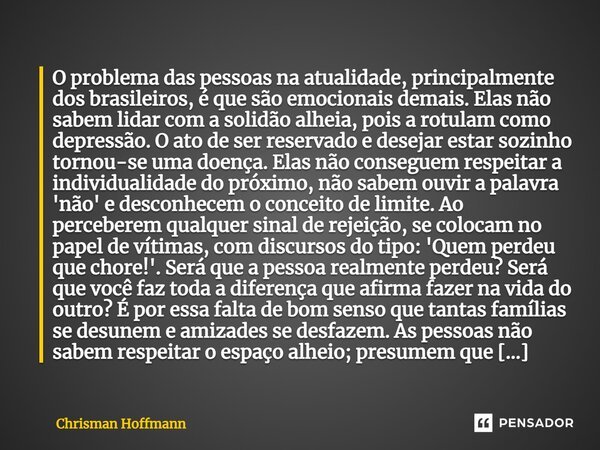 ⁠O problema das pessoas na atualidade, principalmente dos brasileiros, é que são emocionais demais. Elas não sabem lidar com a solidão alheia, pois a rotulam co... Frase de Chrisman Hoffmann.