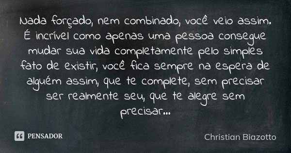 Nada forçado, nem combinado, você veio assim. É incrível como apenas uma pessoa consegue mudar sua vida completamente pelo simples fato de existir, você fica se... Frase de Christian Biazotto.