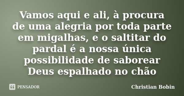 Vamos aqui e ali, à procura de uma alegria por toda parte em migalhas, e o saltitar do pardal é a nossa única possibilidade de saborear Deus espalhado no chão... Frase de Christian Bobin.