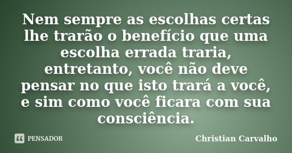 Nem sempre as escolhas certas lhe trarão o benefício que uma escolha errada traria, entretanto, você não deve pensar no que isto trará a você, e sim como você f... Frase de Christian Carvalho.