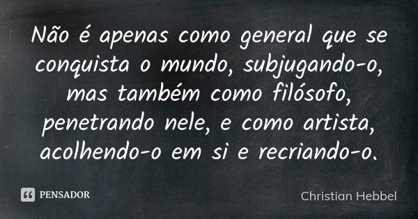 Não é apenas como general que se conquista o mundo, subjugando-o, mas também como filósofo, penetrando nele, e como artista, acolhendo-o em si e recriando-o.... Frase de Christian Hebbel.