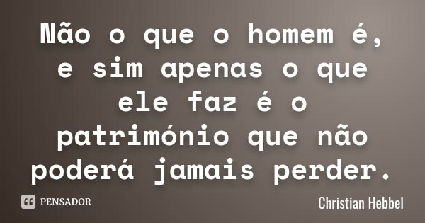 Não o que o homem é, e sim apenas o que ele faz é o património que não poderá jamais perder.... Frase de Christian Hebbel.