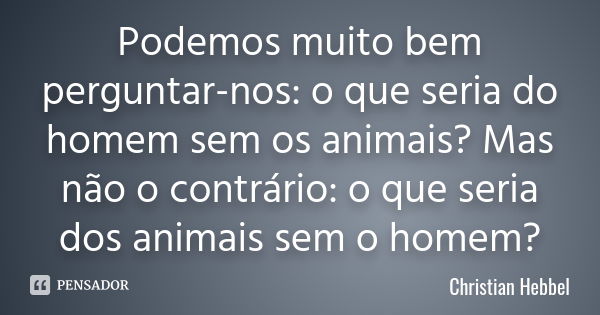 Podemos muito bem perguntar-nos: o que seria do homem sem os animais? Mas não o contrário: o que seria dos animais sem o homem?... Frase de Christian Hebbel.