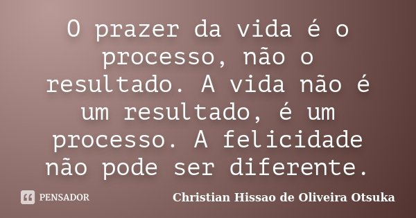 O prazer da vida é o processo, não o resultado. A vida não é um resultado, é um processo. A felicidade não pode ser diferente.... Frase de Christian Hissao de Oliveira Otsuka.