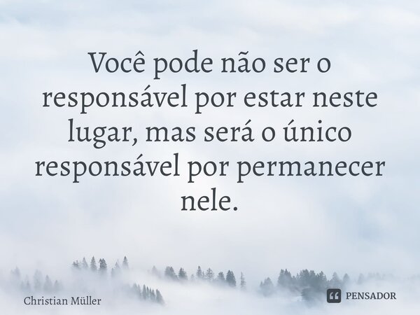 Você pode não ser o responsável por estar neste lugar, mas será o único responsável por permanecer nele. ⁠... Frase de Christian Müller.