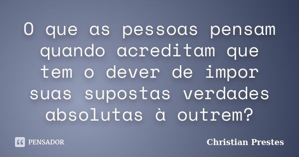 O que as pessoas pensam quando acreditam que tem o dever de impor suas supostas verdades absolutas à outrem?... Frase de Christian Prestes.