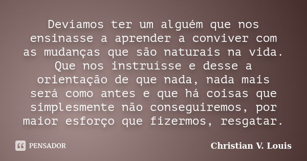 Devíamos ter um alguém que nos ensinasse a aprender a conviver com as mudanças que são naturais na vida. Que nos instruísse e desse a orientação de que nada, na... Frase de Christian V. Louis.