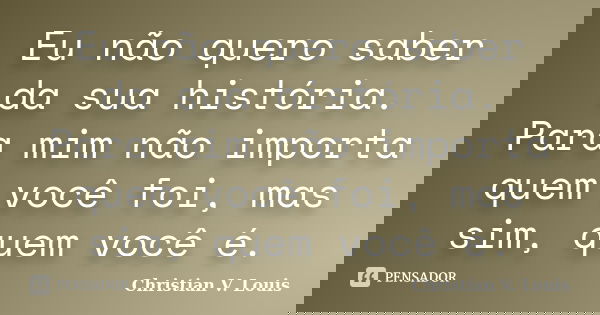 Eu não quero saber da sua história. Para mim não importa quem você foi, mas sim, quem você é.... Frase de Christian V. Louis.