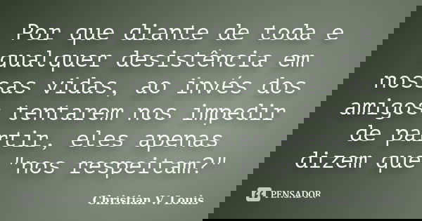 Por que diante de toda e qualquer desistência em nossas vidas, ao invés dos amigos tentarem nos impedir de partir, eles apenas dizem que "nos respeitam?&qu... Frase de Christian V. Louis.