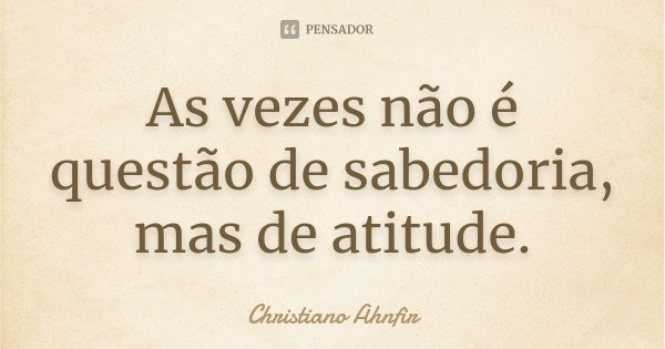 As vezes não é questão de sabedoria, mas de atitude.... Frase de Christiano Ahnfir.
