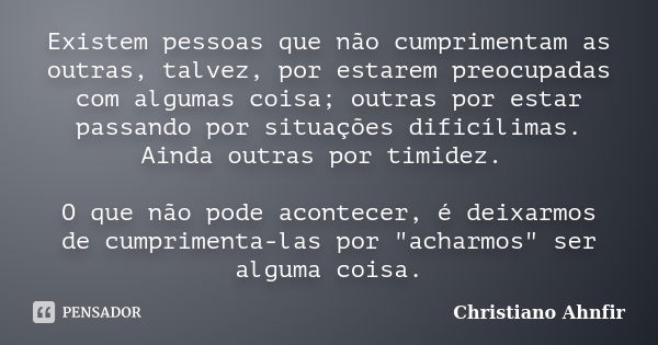 Existem pessoas que não cumprimentam as outras, talvez, por estarem preocupadas com algumas coisa; outras por estar passando por situações dificílimas. Ainda ou... Frase de Christiano Ahnfir.