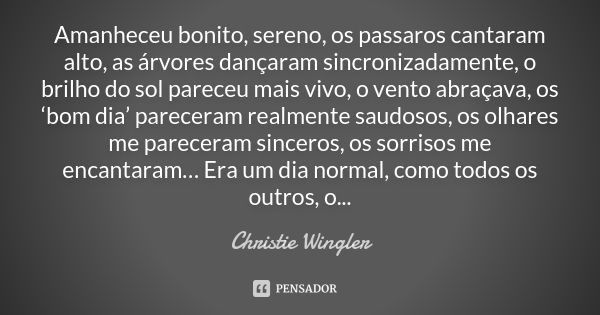 Amanheceu bonito, sereno, os passaros cantaram alto, as árvores dançaram sincronizadamente, o brilho do sol pareceu mais vivo, o vento abraçava, os ‘bom dia’ pa... Frase de Christie Wingler.