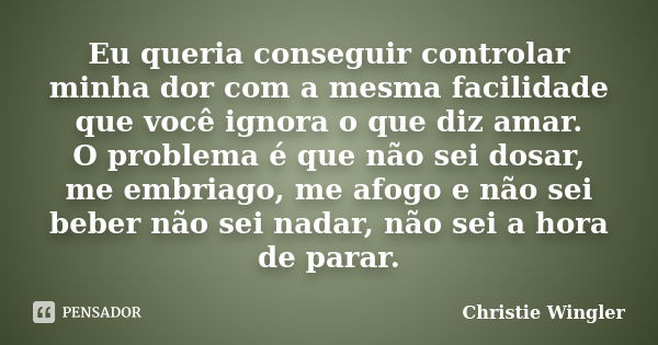 Eu queria conseguir controlar minha dor com a mesma facilidade que você ignora o que diz amar. O problema é que não sei dosar, me embriago, me afogo e não sei b... Frase de Christie Wingler.