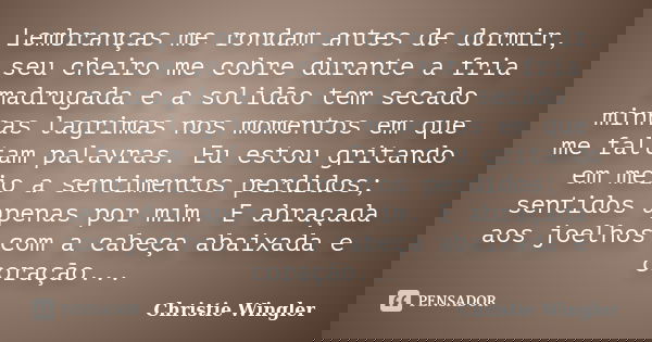 Lembranças me rondam antes de dormir, seu cheiro me cobre durante a fria madrugada e a solidão tem secado minhas lagrimas nos momentos em que me faltam palavras... Frase de Christie Wingler.