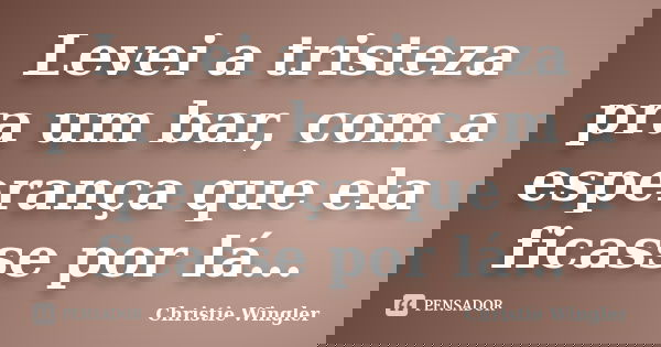 Levei a tristeza pra um bar, com a esperança que ela ficasse por lá…... Frase de Christie Wingler.