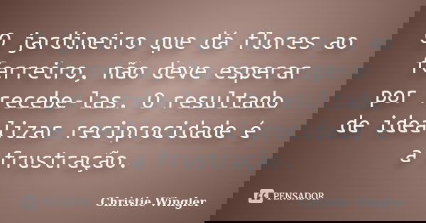 O jardineiro que dá flores ao ferreiro, não deve esperar por recebe-las. O resultado de idealizar reciprocidade é a frustração.... Frase de Christie Wingler.