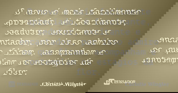 O novo é mais facilmente apreciado, é fascinante, sedutor, excitante e encantador, por isso admiro os que ficam, acompanham e contemplam os estágios da flor.... Frase de Christie Wingler.