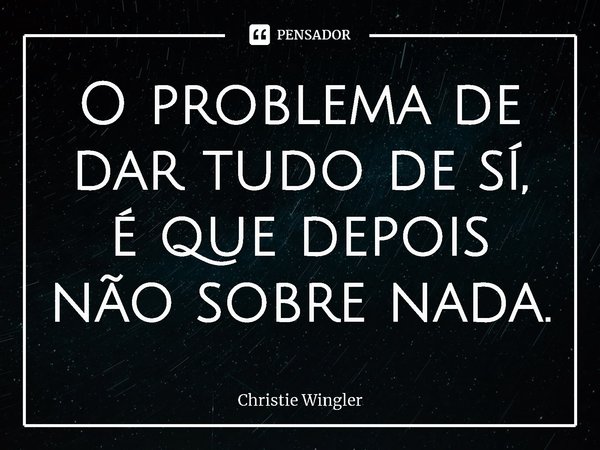⁠O problema de dar tudo de si, é que depois não sobre nada.... Frase de Christie Wingler.