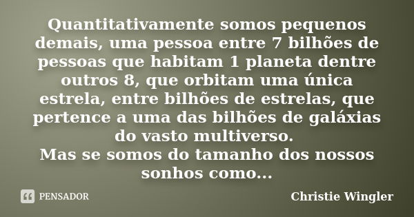 Quantitativamente somos pequenos demais, uma pessoa entre 7 bilhões de pessoas que habitam 1 planeta dentre outros 8, que orbitam uma única estrela, entre bilhõ... Frase de Christie Wingler.