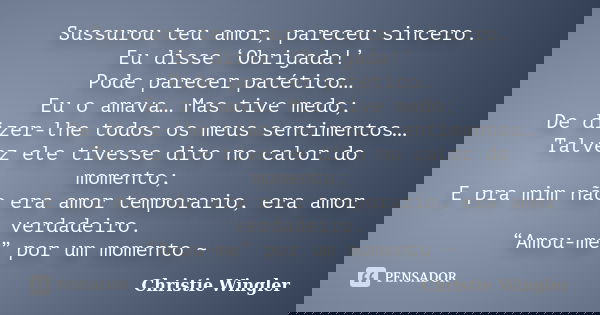 Sussurou teu amor, pareceu sincero. Eu disse ‘Obrigada!’ Pode parecer patético… Eu o amava… Mas tive medo; De dizer-lhe todos os meus sentimentos… Talvez ele ti... Frase de Christie Wingler.