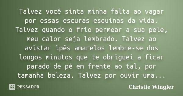 Talvez você sinta minha falta ao vagar por essas escuras esquinas da vida. Talvez quando o frio permear a sua pele, meu calor seja lembrado. Talvez ao avistar i... Frase de Christie Wingler.