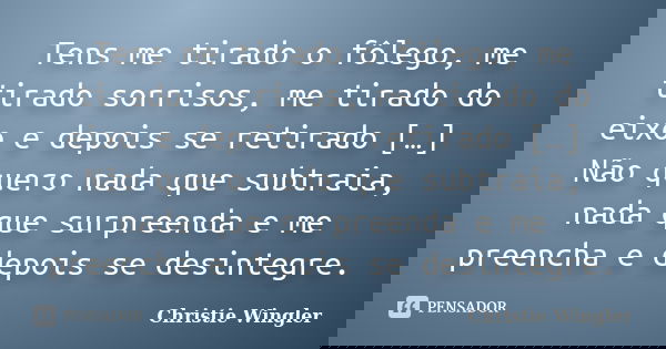 Tens me tirado o fôlego, me tirado sorrisos, me tirado do eixo e depois se retirado […] Não quero nada que subtraia, nada que surpreenda e me preencha e depois ... Frase de Christie Wingler.