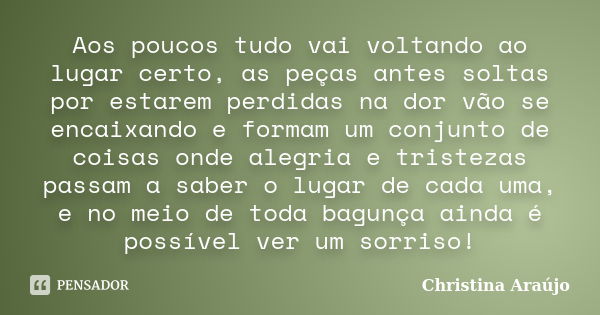 Aos poucos tudo vai voltando ao lugar certo, as peças antes soltas por estarem perdidas na dor vão se encaixando e formam um conjunto de coisas onde alegria e t... Frase de Christina Araújo.