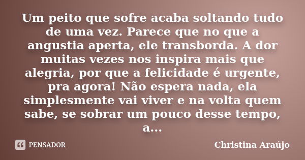 Um peito que sofre acaba soltando tudo de uma vez. Parece que no que a angustia aperta, ele transborda. A dor muitas vezes nos inspira mais que alegria, por que... Frase de Christina Araújo.