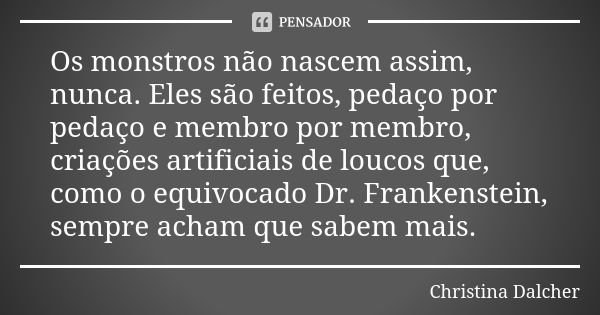 Os monstros não nascem assim, nunca. Eles são feitos, pedaço por pedaço e membro por membro, criações artificiais de loucos que, como o equivocado Dr. Frankenst... Frase de Christina Dalcher.