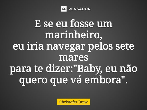 E se eu fosse um marinheiro, eu iria navegar pelos sete mares para te dizer: "Baby, eu não quero que vá embora".... Frase de Christofer Drew.