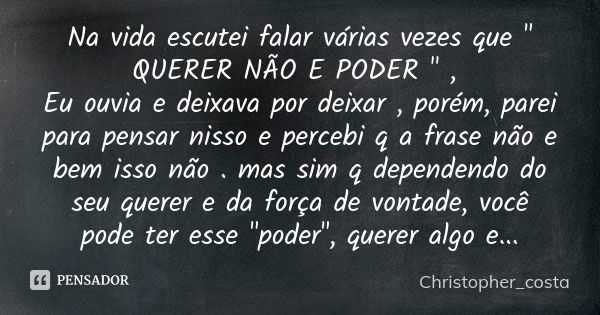 Na vida escutei falar várias vezes que " QUERER NÃO E PODER " , Eu ouvia e deixava por deixar , porém, parei para pensar nisso e percebi q a frase não... Frase de Christopher_costa.