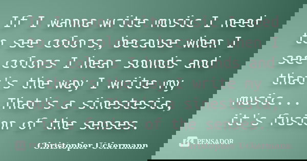 If I wanna write music I need to see colors, because when I see colors I hear sounds and that's the way I write my music... That's a sinestesia, it's fusion of ... Frase de Christopher Uckermann.