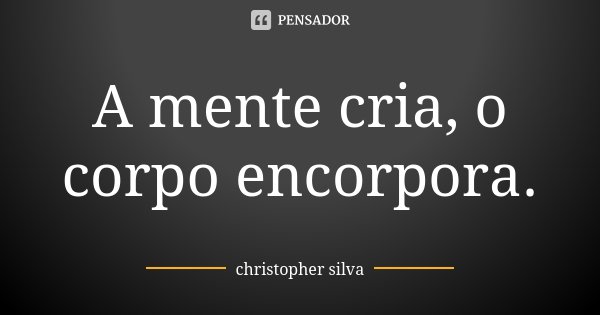 A mente cria, o corpo encorpora.... Frase de Christopher Silva.