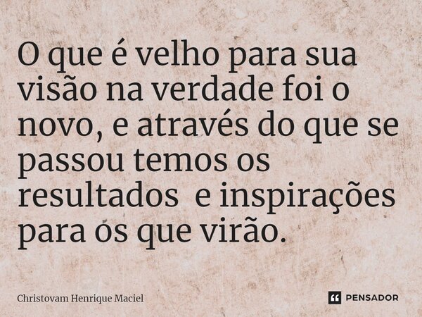 ⁠O que é velho para sua visão na verdade foi o novo, e através do que se passou temos os resultados e inspirações para os que virão.... Frase de Christovam Henrique Maciel.