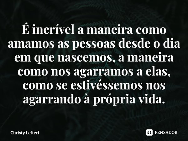 ⁠É incrível a maneira como amamos as pessoas desde o dia em que nascemos, a maneira como nos agarramos a elas, como se estivéssemos nos agarrando à própria vida... Frase de Christy Lefteri.